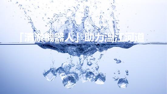 「清淤機器人」助力溫江河道，清澈流淌擁抱藍天